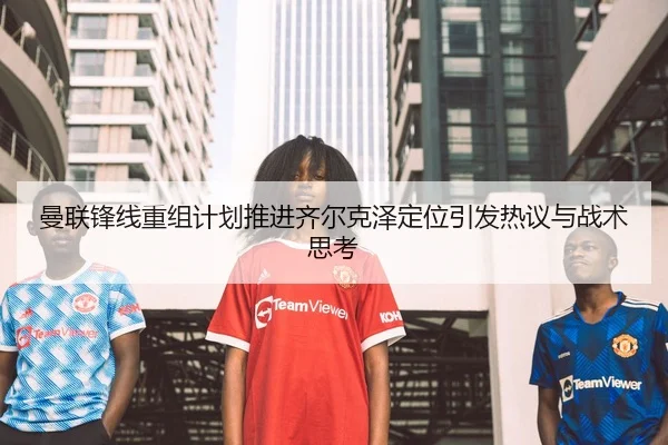 曼联锋线重组计划推进齐尔克泽定位引发热议与战术思考